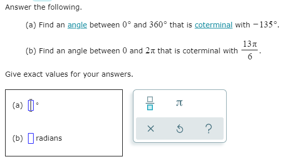 Answer the following.
(a) Find an angle between 0° and 360° that is coterminal with - 135°.
13n
(b) Find an angle between 0 and 2 that is coterminal with
6
Give exact values for your answers.
(a) |
?
(b) |radians
