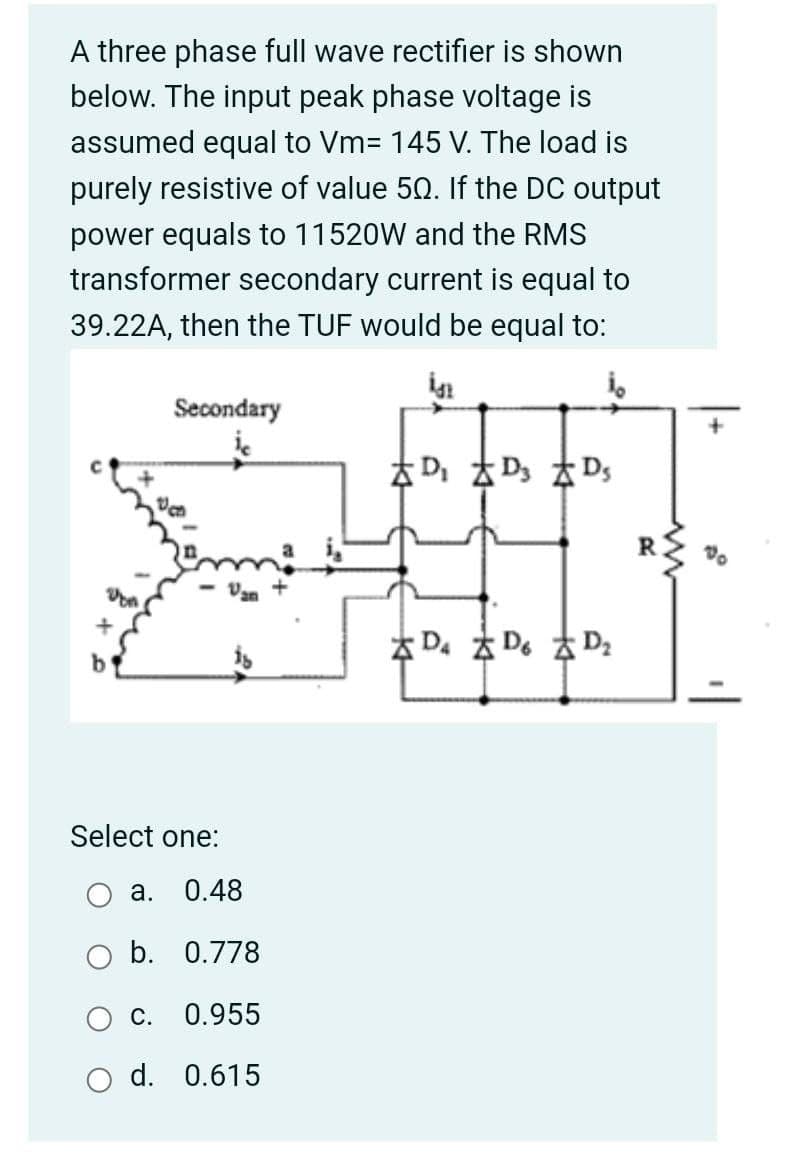 A three phase full wave rectifier is shown
below. The input peak phase voltage is
assumed equal to Vm= 145 V. The load is
purely resistive of value 50. If the DC output
power equals to 11520W and the RMS
transformer secondary current is equal to
39.22A, then the TUF would be equal to:
Secondary
本D太D太Ds
Van
本D。太De 太D:
Select one:
а.
0.48
b. 0.778
С.
0.955
d. 0.615
