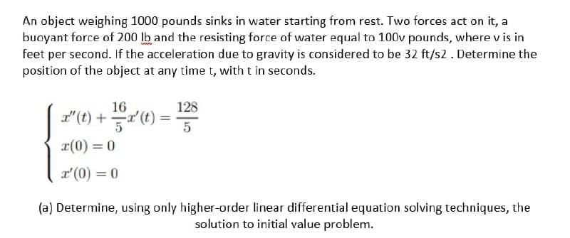 An object weighing 1000 pounds sinks in water starting from rest. Two forces act on it, a
buoyant force of 200 lb and the resisting force of water equal to 100v pounds, where v is in
feet per second. If the acceleration due to gravity is considered to be 32 ft/s2. Determine the
position of the object at any time t, with t in seconds.
16
128
d"(t) +(0 :
5
x(0) = 0
r'(0) = 0
(a) Determine, using only higher-order linear differential equation solving techniques, the
solution to initial value problem.
