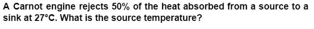 ### Problem Statement

A Carnot engine rejects 50% of the heat absorbed from a source to a sink at 27°C. What is the source temperature?

### Explanation

The problem describes a scenario involving a Carnot engine, which is a theoretical model of a thermodynamic engine used to explain the principles of thermodynamic cycles. The Carnot engine operates between a heat source and a heat sink, rejecting a certain percentage of heat absorbed from the source to the sink. In this problem, the heat sink is at 27°C.

To solve this, we need to employ the Carnot efficiency formula and the relationship between the temperatures of the source and the sink.

### Key Concepts
1. **Carnot Efficiency**: The efficiency \(\eta\) of a Carnot engine is given by:
\[ \eta = 1 - \frac{T_\text{sink}}{T_\text{source}} \]

2. **Percentage of Heat Rejection**: If 50% of the heat is rejected, then \(\eta = 0.50\).

3. **Temperature Conversion**: Temperatures must be converted to an absolute scale (Kelvin, K) for calculations:
\[ T(K) = T(°C) + 273.15 \]

### Steps to Solve:
1. Convert the sink temperature to Kelvin:
   \[ T_\text{sink} = 27 + 273.15 = 300.15\,K \]

2. Use the efficiency formula:
   \[ \eta = 1 - \frac{T_\text{sink}}{T_\text{source}} \]

Since the Carnot engine rejects 50% of the heat, the efficiency \(\eta = 0.50\):
\[ 0.50 = 1 - \frac{300.15}{T_\text{source}} \]

3. Solve for \(T_\text{source}\):
   \[ \frac{300.15}{T_\text{source}} = 0.50 \]
   \[ T_\text{source} = \frac{300.15}{0.50} \]
   \[ T_\text{source} = 600.30\,K \]
   
4. Convert back to Celsius if required:
   \[ T_\text{source}(°C) = T_\text{source}(K) - 273.15 \]
   \[