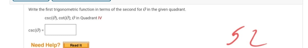 Write the first trigonometric function in terms of the second for O in the given quadrant.
csc(0), cot(0); 0 in Quadrant IV
csc(0) =
Need Help?
Read It
