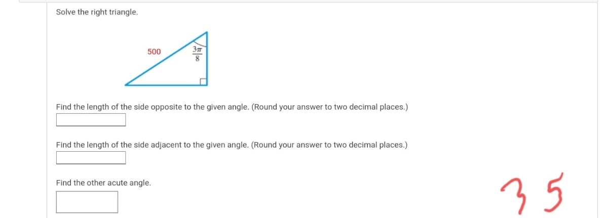 Solve the right triangle.
500
Find the length of the side opposite to the given angle. (Round your answer to two decimal places.)
Find the length of the side adjacent to the given angle. (Round your answer to two decimal places.)
35
Find the other acute angle.
