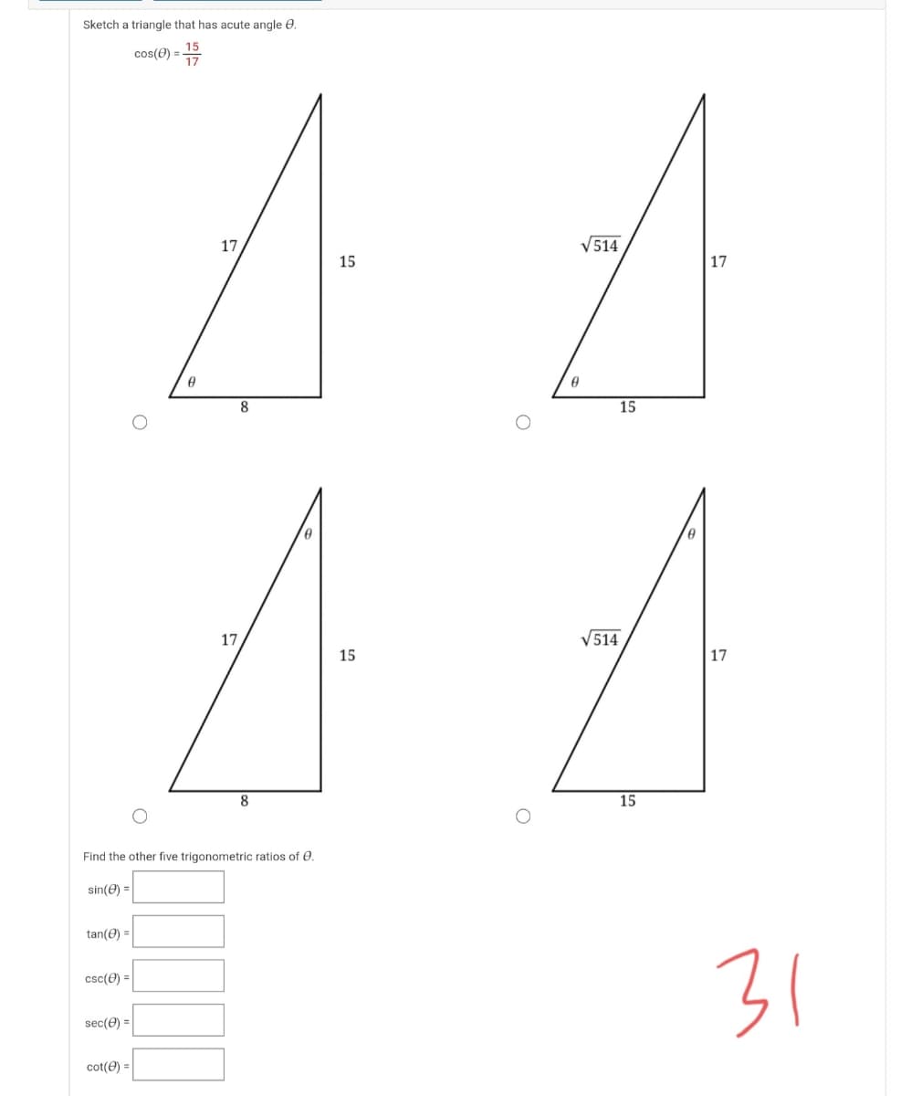 Sketch a triangle that has acute angle 0.
15
cos(0) =7
17
V514
15
17
15
17
V514
15
17
8
15
Find the other five trigonometric ratios of 0.
sin(e) =
tan(e) =
31
csc(e) =
sec(e) =
cot(0) =
