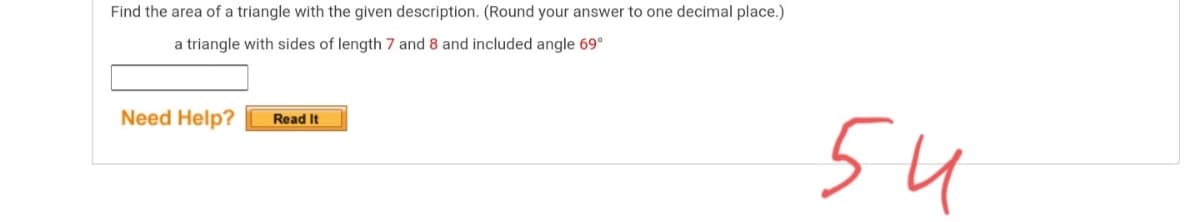 Find the area of a triangle with the given description. (Round your answer to one decimal place.)
a triangle with sides of length 7 and 8 and included angle 69°
54
Need Help?
Read It
