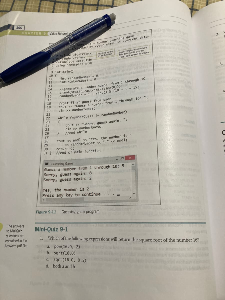 290
CHAPTER 9
Value-Returning
Game pp - number quessing game
ced/revised by svour name> on <current date>
wora
2.
bobare
required for the
time function
#include <iostream>
#include <ctime>
//#include <cstdlib>
7 using namespace std;
8
9 int mainO
10 {
your
this directive to use the
rand and srand functions
noiteonooge meldo
Tadhmun mob
3.
mor
11
12
7/generate a random number from 1 through 10
srand (static_cast<int>(time (0)));
randomNumber = 1 + randO % (10 - 1 + 1);
Tht numberGuess - 0:nedod t yd bowolot
13
14
15
16
17
18
19
4-
cout << "Guess a number from 1 through 10: ";
cin >> numberGuess;
//get first guess from user
20
21
22
23
24
25
26
27
while (numberGuess != randomNumber)
{
cout <« "Sorry, guess again: ";
cin >> numberGuess;
//end while
28
29
cout <« endl << "Yes, the number is
<« randomNumber <<
return 0;
<« endl;
30
A
31 } //end of main function
19dmulinobnsT
a
N Guessing Game
- O
Guess a number from 1 through 10: 5
Sorry, guess again: 8 2 ocua
Sorry, guess again: 2
2003
Yes, the number is 2.
Press any key to continue
ofw bns
Figure 9-11
Guessing game program
The answers
Mini-Quiz 9-1
nodsmon
to Mini-Quiz
questions are
contained in the
Answers.pdf file.
msido1
Which of the following expressions will return the square root of the number 16?
mobi a. pow(16.0, 2)
lb. sgrt(16.0)
1.
C. sqrt(16.0, 0.5)
d. both a and b
