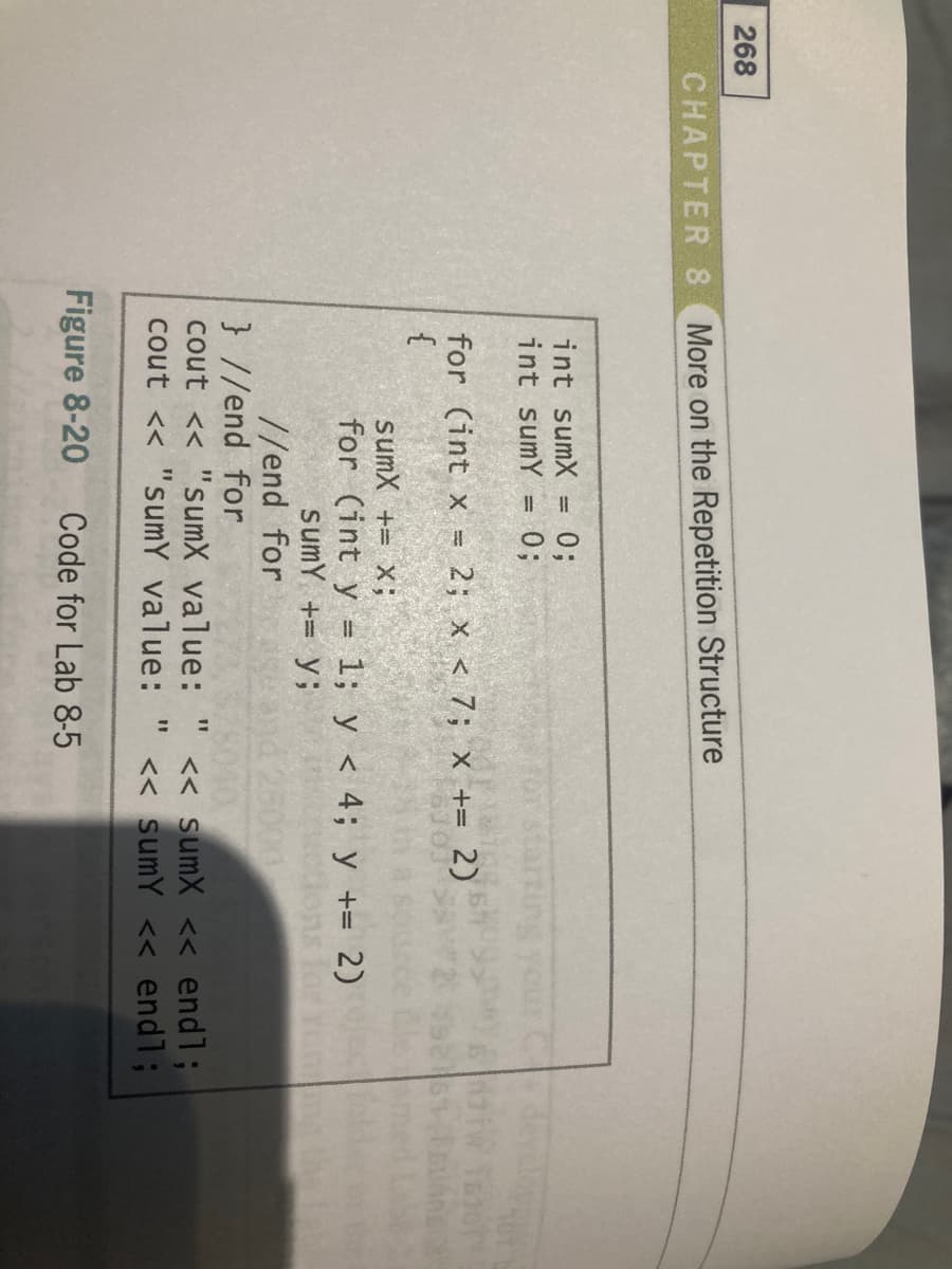 268
CHAPTER 8 More on the Repetition Structure
int sumX =
03;
03;
int sumY
= 2; x < 7; x += 2)
for (int x =
{
sumX += x;
for (int y = 1; y < 4; y += 2)
sumY += y;
//end for
} //end for
cout << "sumX value:
cout << "sumY value: " < sumY << endl;
<< sumX << endl;
1D
Figure 8-20
Code for Lab 8-5
