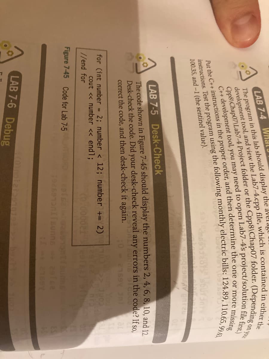 LAB 7-4 WHal
on your
missing
Oman
100.35, and-1 (the sentinel value).
LAB 7-5 Desk-Check
The code shown in Figure 7-45 should display the numbers 2, 4, 6, 8, 10, and 19
Desk-check the code. Did your desk-check reveal any errors in the code? If so.
correct the code, and then desk-check it again.
Your
for (int number
2; number < 12; number += 2)
%3D
cout << number << endl;
//end for
cont 2
Figure 7-45
Code for Lab 7-5
192691 sunns
The in this lab should display the averago
Put the C++ in the proper and then or i
instructions. Test the using the bills: 124.89, 110.65, 99.43,
development tool, and view the file, is in the
C++ tool, you may need to file first.)
LAB 7-6 Debug
Cpp8\Chap07\Lab7-4 Project or the o
