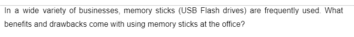 In a wide variety of businesses, memory sticks (USB Flash drives) are frequently used. What
benefits and drawbacks come with using memory sticks at the office?