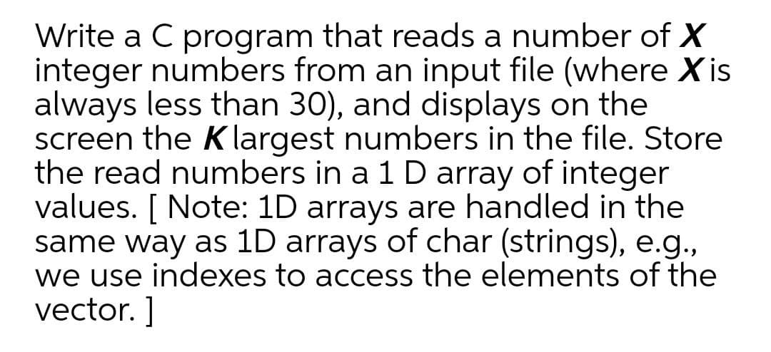 Write a C program that reads a number of X
integer numbers from an input file (where Xis
always less than 30), and displays on the
screen the K largest numbers in the file. Store
the read numbers in a 1 D array of integer
values. [ Note: 1D arrays are handled in the
same way as 1D arrays of char (strings), e.g.,
we use indexes to access the elements of the
vector. ]
