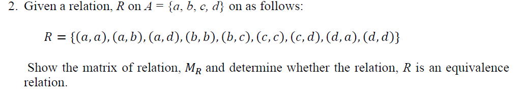 2. Given a relation, R on A = {a, b, c, d} on as follows:
R =
{(a, a), (a, b), (a, d), (b, b), (b, c), (c, c), (c, d), (d, a), (d, d)}
Show the matrix of relation, MR and determine whether the relation, R is an equivalence
relation.
