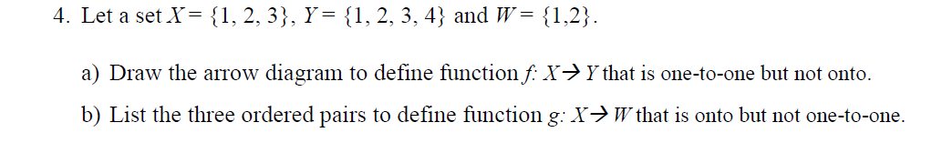 4. Let a set X= {1, 2, 3}, Y= {1, 2, 3, 4} and W = {1,2}.
a) Draw the arrow diagram to define function f: X→Y that is one-to-one but not onto.
b) List the three ordered pairs to define function g: X>W that is onto but not one-to-one.
