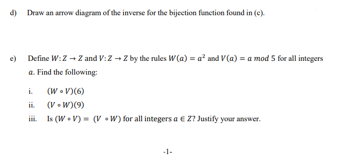 d)
Draw an arrow diagram of the inverse for the bijection function found in (c).
Define W:Z → Z and V: Z → Z by the rules W(a) = a? and V (a) = a mod 5 for all integers
a. Find the following:
e)
(W • V)(6)
(V • W)(9)
iii.
i.
ii.
Is (W • V) = (V •W) for all integers a e Z? Justify your answer.
-1-
