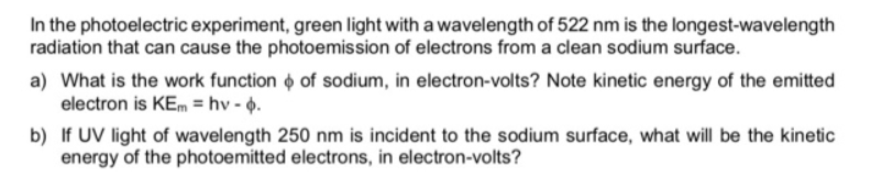 In the photoelectric experiment, green light with a wavelength of 522 nm is the longest-wavelength
radiation that can cause the photoemission of electrons from a clean sodium surface.
a) What is the work function o of sodium, in electron-volts? Note kinetic energy of the emitted
electron is KEm = hv - 6.
b) If UV light of wavelength 250 nm is incident to the sodium surface, what will be the kinetic
energy of the photoemitted electrons, in electron-volts?
