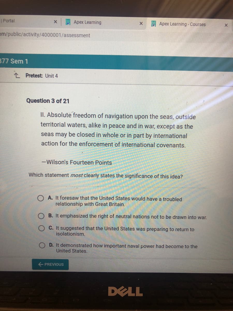 | Portal
Apex Learning
Apex Learning - Courses
om/public/activity/4000001/assessment
377 Sem 1
L Pretest: Unit 4
Question 3 of 21
II. Absolute freedom of navigation upon the seas, outside
territorial waters, alike in peace and in war, except as the
seas may be closed in whole or in part by international
action for the enforcement of international covenants.
-Wilson's Fourteen Points
Which statement most clearly states the significance of this idea?
A. It foresaw that the United States would have a troubled
relationship with Great Britain.
B. It emphasized the right of neutral nations not to be drawn into war.
C. It suggested that the United States was preparing to return to
isolationism.
D. It demonstrated how important naval power had become to the
United States.
E PREVIOUS
DELL
