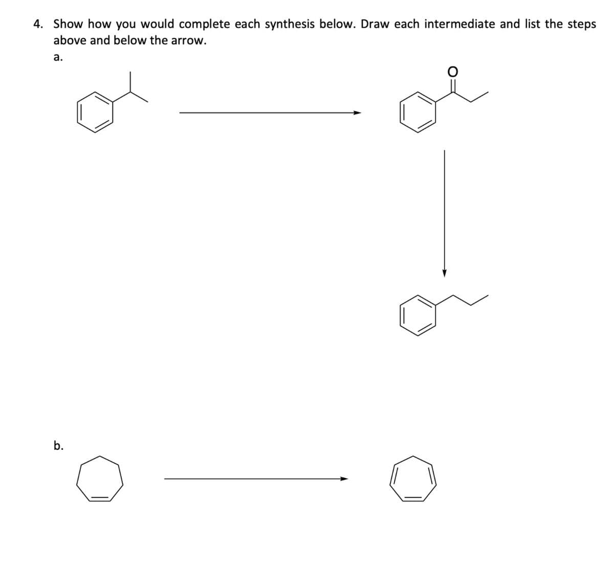 4. Show how you would complete each synthesis below. Draw each intermediate and list the steps
above and below the arrow.
a.
b.