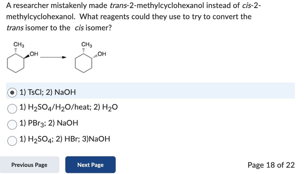 A researcher mistakenly made trans-2-methylcyclohexanol
instead of cis-2-
methylcyclohexanol. What reagents could they use to try to convert the
trans isomer to the cis isomer?
CH3
OH
CH3
Som
OH
will
1) TsCl; 2) NaOH
1) H₂SO4/H₂O/heat; 2) H₂O
1) PBr3; 2) NaOH
1) H₂SO4; 2) HBr; 3)NaOH
Previous Page
Next Page
Page 18 of 22