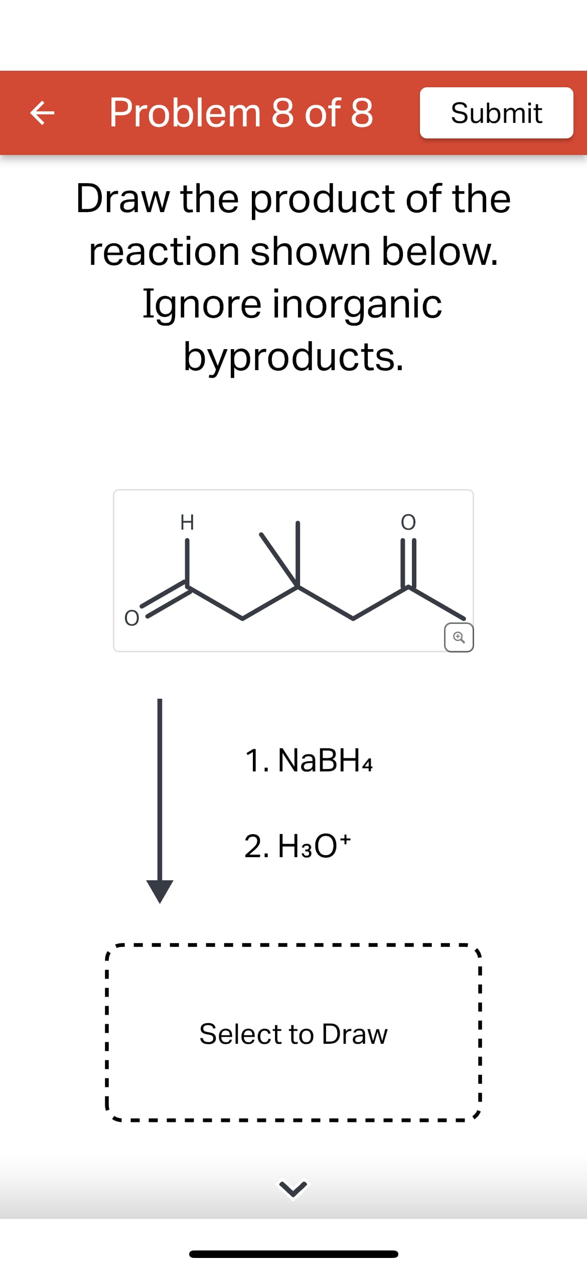 K
Problem 8 of 8
Draw the product of the
reaction shown below.
Ignore inorganic
byproducts.
O
H
1. NaBH4
2. H3O+
Select to Draw
Submit