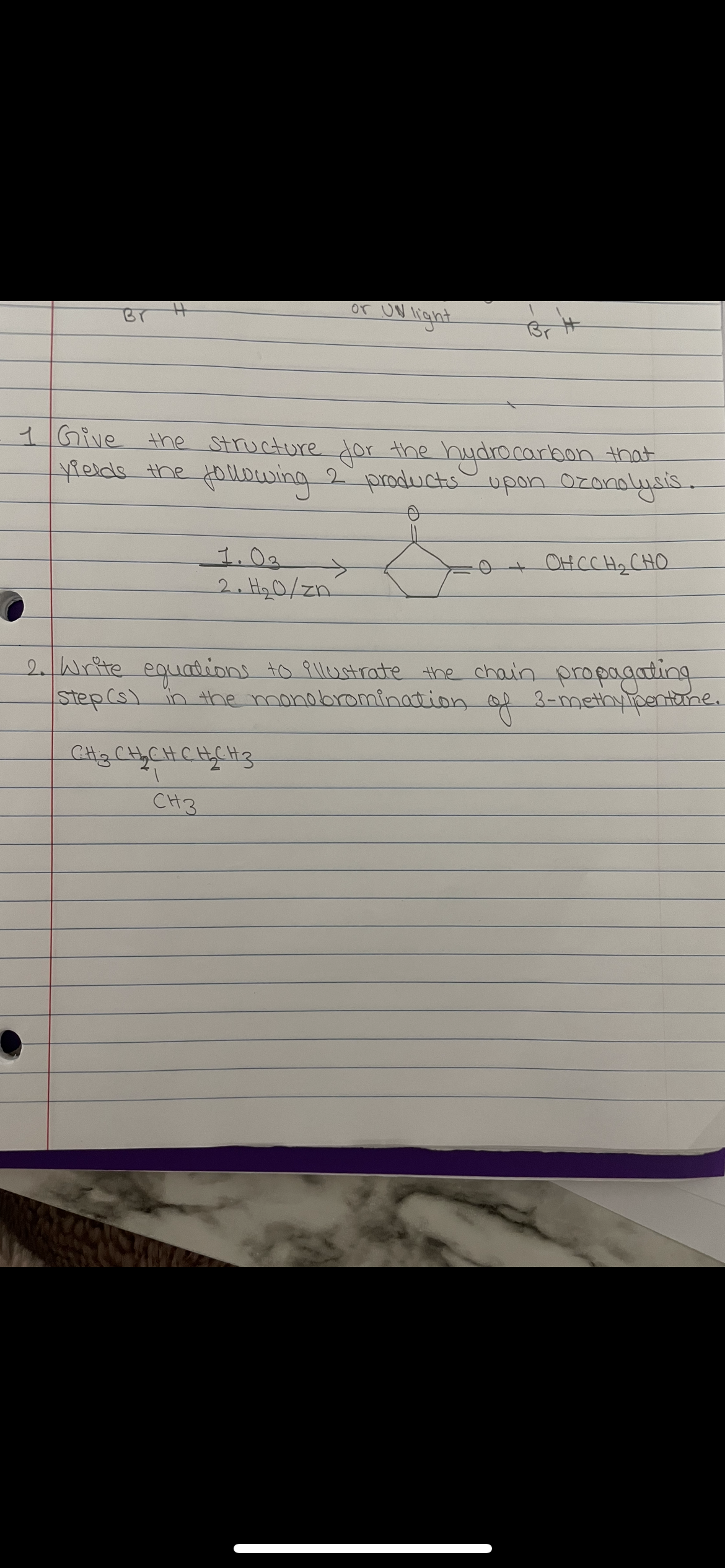 or UN light
Br H
1Give
the Structure dor the hydro carbon that
ields the ollowing 2 productsupon Ozanalysis.
1.0.
->
OHCCH2 CHO
2. H20/zn
2.Write equadions to 9llustrate the chain propagating
step(s) in the monobromination.
of 3-methyipentbne.
CHi3CHyCHCHCH3
CH3
