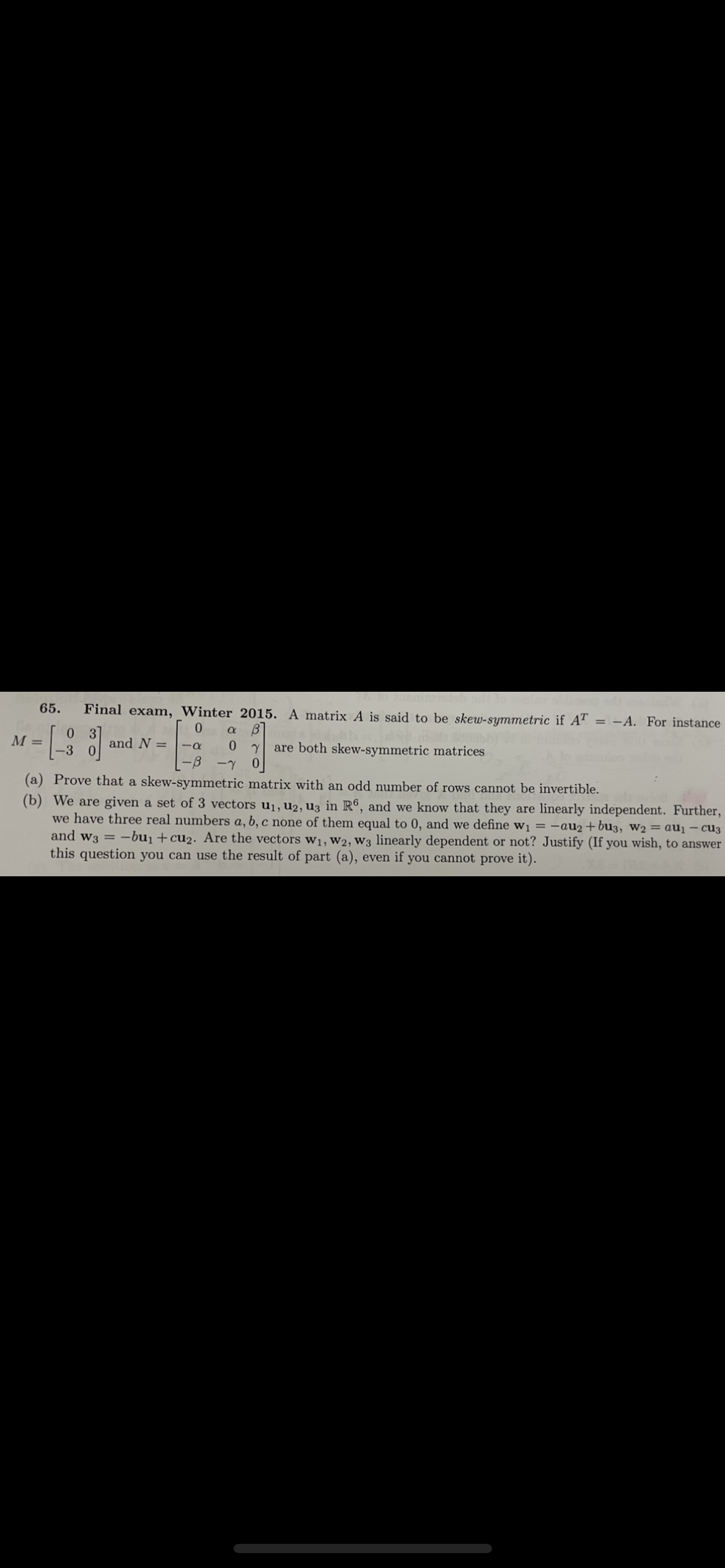 65.
Final exam, Winter 2015. A matrix A is said to be skew-symmetric if AT = -A. For instance
03
М-
|-3 0
and N =
0.
are both skew-symmetric matrices
--
-7
(a) Prove that a skew-symmetric matrix with an odd number of rows cannot be invertible.
(b) We are given a set of 3 vectors u1, u2, u3 in R®, and we know that they are linearly independent. Further,
we have three real numbers a, b, c one of them equal to 0, and we define w1 = -au2+bu3, w2 = au¡ – cu3
and w3 = -bu1+cu2. Are the vectors w1, W2, W3 linearly dependent or not? Justify (If you wish, to answer
this question you can use the result of part (a), even if you cannot prove it).
