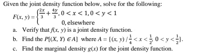 Given the joint density function below, solve for the following:
-2x +3,0 < x < 1,0 < y <1
F(x, y) = 3
0, elsewhere
a. Verify that f(x, y) is a joint density function.
b. Find the P[(X, Y) EA] where A = {(x, y) // < x < 0 < y < } .
c. Find the marginal density g(x) for the joint density function.