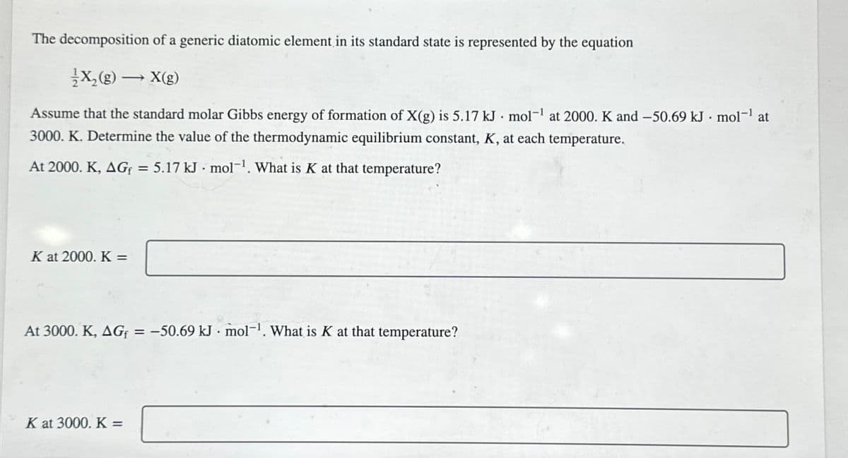 The decomposition of a generic diatomic element in its standard state is represented by the equation
X2(g) → X(g)
Assume that the standard molar Gibbs energy of formation of X(g) is 5.17 kJ mol¹ at 2000. K and -50.69 kJ mol¹ at
3000. K. Determine the value of the thermodynamic equilibrium constant, K, at each temperature.
At 2000. K, AG = 5.17 kJ mol-1. What is K at that temperature?
K at 2000. K =
At 3000. K, AG = -50.69 kJ mol-1. What is K at that temperature?
K at 3000. K =