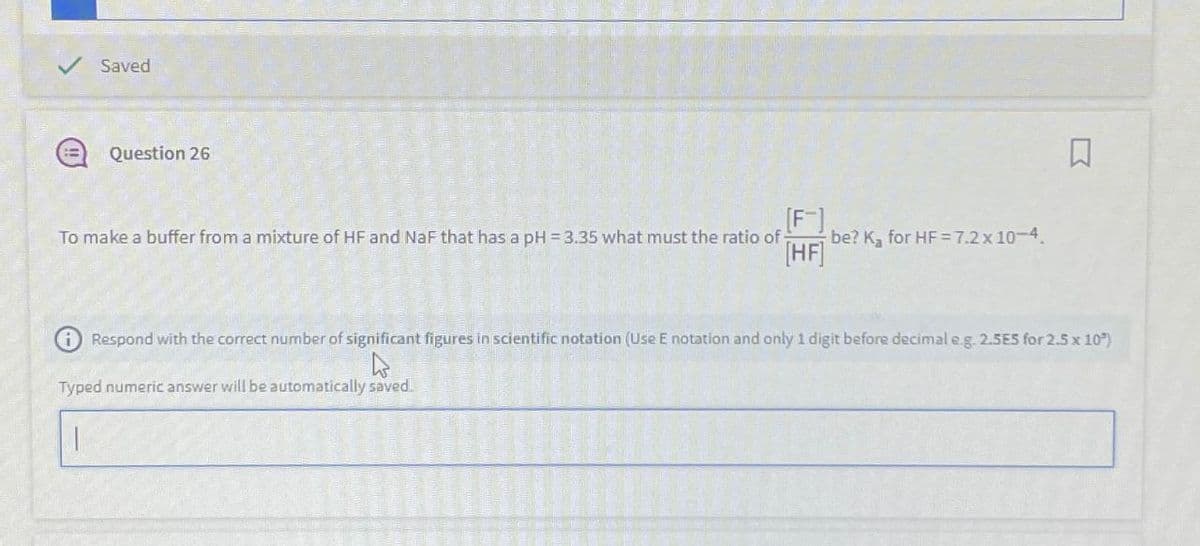 ✓ Saved
Question 26
[F]
To make a buffer from a mixture of HF and NaF that has a pH = 3.35 what must the ratio of
K,
be? K₂ for HF = 7.2 x 10-4.
[HF]
Respond with the correct number of significant figures in scientific notation (Use E notation and only 1 digit before decimal e.g. 2.5E5 for 2.5 x 10*)
Typed numeric answer will be automatically saved.