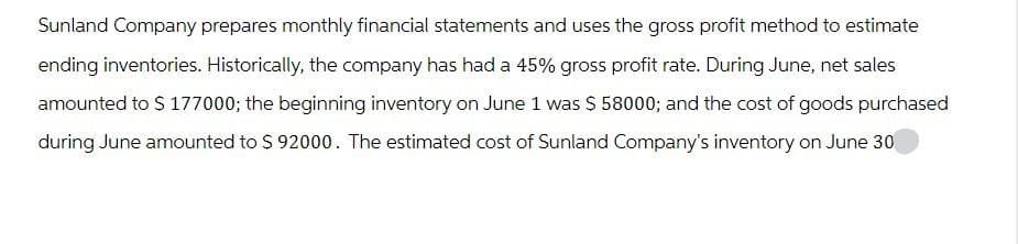 Sunland Company prepares monthly financial statements and uses the gross profit method to estimate
ending inventories. Historically, the company has had a 45% gross profit rate. During June, net sales
amounted to $ 177000; the beginning inventory on June 1 was $ 58000; and the cost of goods purchased
during June amounted to $ 92000. The estimated cost of Sunland Company's inventory on June 30