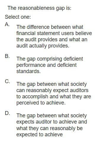 The reasonableness gap is:
Select one:
A.
B.
C.
D.
The difference between what
financial statement users believe
the audit provides and what an
audit actually provides.
The gap comprising deficient
performance and deficient
standards.
The gap between what society
can reasonably expect auditors
to accomplish and what they are
perceived to achieve.
The gap between what society
expects auditor to achieve and
what they can reasonably be
expected to achieve