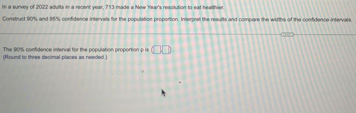 In a survey of 2022 adults in a recent year, 713 made a New Year's resolution to eat healthier.
Construct 90% and 95% confidence intervals for the population proportion. Interpret the results and compare the widths of the confidence intervals.
The 90% confidence interval for the population proportion p is (.).
(Round to three decimal places as needed.).