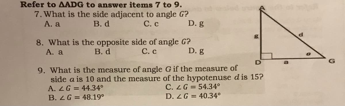 Refer to AADG to answer items 7 to 9.
7. What is the side adjacent to angle G?
В. d
А. a
С.с
D. g
8. What is the opposite side of angle G?
В. d
А. а
С. С
D. g
a
G
9. What is the measure of angle G if the measure of
side a is 10 and the measure of the hypotenuse d is 15?
A. 2G = 44.34°
C. ZG = 54.34°
B. ZG = 48.19°
D. ZG = 40.34°
