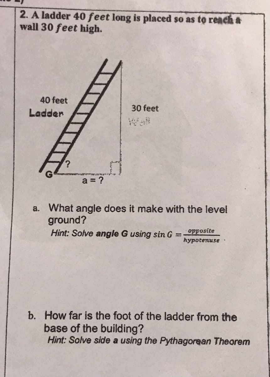 2. A ladder 40 feet long is placed so as to reach a
wall 30 feet high.
40 feet
30 feet
Ladder
Wall
a = ?
a. What angle does it make with the level
ground?
Hint: Solve angle G using sin G =
hypotenuse
b. How far is the foot of the ladder from the
base of the building?
Hint: Solve side a using the Pythagorean Theorem
