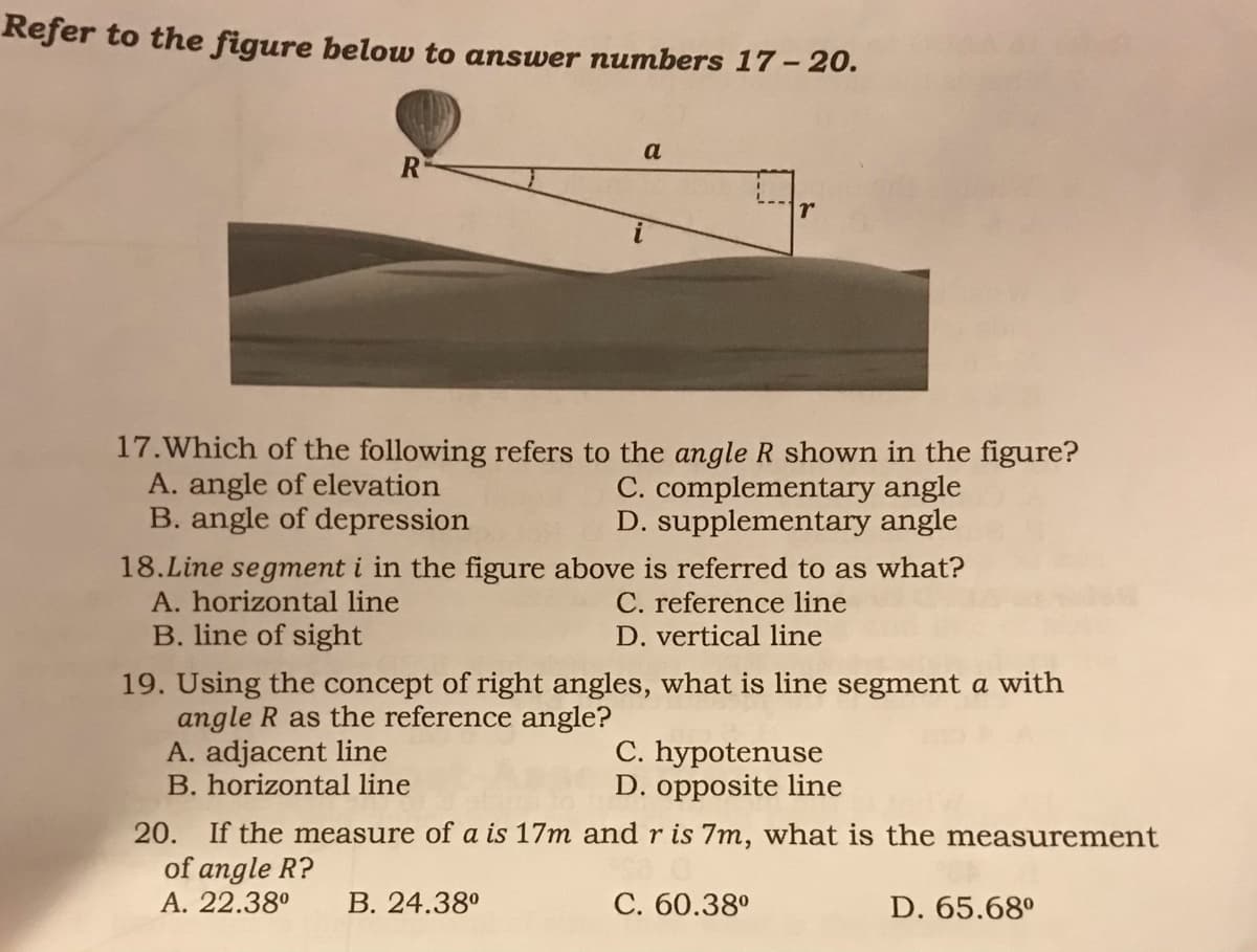 Refer to the figure below to answer numbers 17 – 20.
a
R
17.Which of the following refers to the angle R shown in the figure?
A. angle of elevation
B. angle of depression
C. complementary angle
D. supplementary angle
18.Line segment i in the figure above is referred to as what?
A. horizontal line
B. line of sight
C. reference line
D. vertical line
19. Using the concept of right angles, what is line segment a with
angle R as the reference angle?
A. adjacent line
B. horizontal line
C. hypotenuse
D. opposite line
20. If the measure of a is 17m and r is 7m, what is the measurement
of angle R?
A. 22.38°
В. 24.38°
С. 60.380
D. 65.68°
