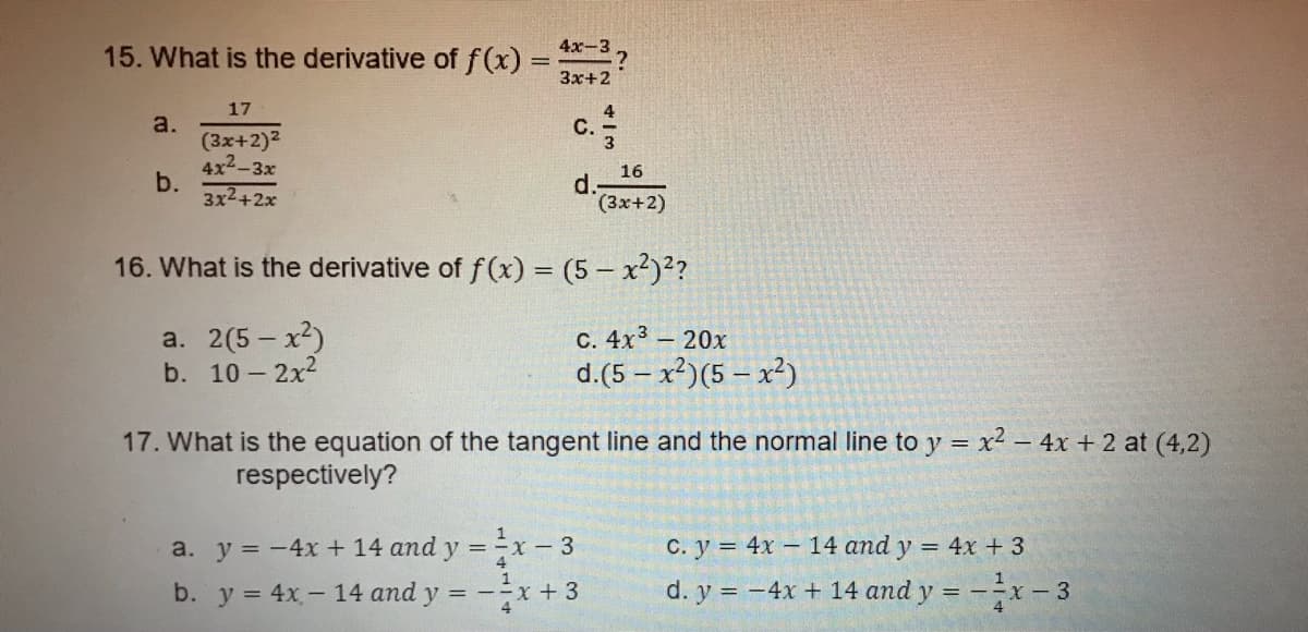 4x-3
15. What is the derivative of f(x):
Зх+2
17
a.
(3x+2)2
4x2-3x
b.
3x2+2x
c.
16
d.
(3x+2)
16. What is the derivative of f(x) = (5 – x²)2?
a. 2(5- х2)
b. 10 2x2
C. 4x3 - 20x
d.(5 – x²)(5 – x²)
17. What is the equation of the tangent line and the normal line to y = x2 - 4x + 2 at (4,2)
respectively?
a. y = -4x + 14 and y = x- 3
C. y = 4x - 14 and y = 4x + 3
b. y = 4x- 14 and y
Ex+3
d. y = -4x + 14 and y = -x-3
