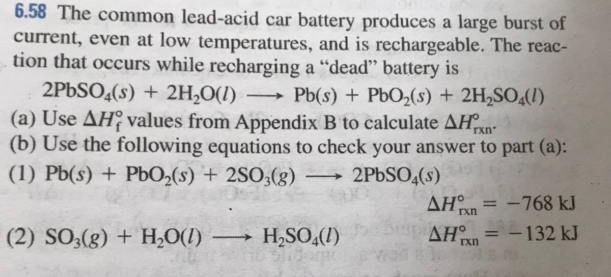 6.58 The common lead-acid car battery produces a large burst of
current, even at low temperatures, and is rechargeable. The reac-
tion that occurs while recharging a "deadď" battery is
2PbSO,(s) + 2H,O(1)
(a) Use AH values from Appendix B to calculate AHn
(b) Use the following equations to check your answer to part (a):
(1) Pb(s) + Pb02(s) + 2SO;(g)
Pb(s) + PbO2(s) + 2H,SO4(1)
rxn
2PBSO4(s)
AH° = -768 kJ
rxn
(2) SO;(g) + H,O(1)
H,SO,(1)
AH = -132 kJ
rxn
