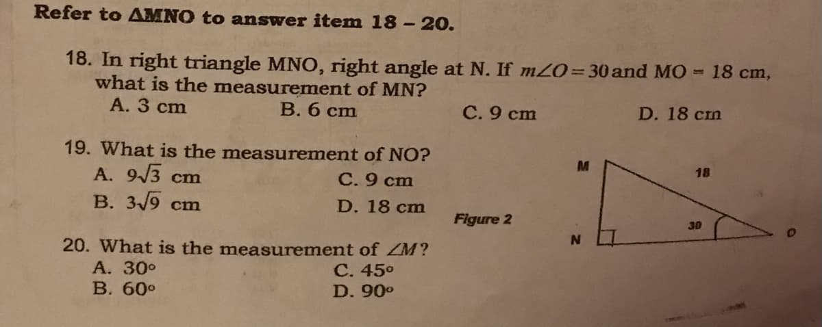 Refer to AMNO to answer item 18-20.
18. In right triangle MNO, right angle at N. If mZ0= 30 and MO = 18 cm,
what is the measurement of MN?
А. 3 cm
B. 6 cm
С.9 сm
D. 18 cm
19. What is the measurement of NO?
A. 9/3 cm
B. 3/9 cm
M
18
С.9 ст
D. 18 cm
Figure 2
30
20. What is the measurement of ZM?
А. 30°
В. 60°
С. 450
D. 90°
