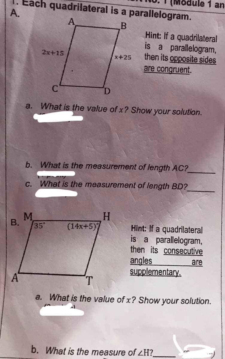 Module 1 an
ach quadrilateral is a parallelogram.
A.
A
Hint: If a quadrilateral
is a parallelogram,
then its opposite sides
are congruent.
2x+15
x+25
a. What is the value of x? Show your solution.
b. What is the measurement of length AC?
C.
What is the measurement of length BD?
M.
35°
Hint: If a quadrilateral
is a parallelogram,
then its consecutive
angles
supplementary.
(14x+5)
are
AT
T.
a. What is the value of x? Show your solution.
b. What is the measure of ZH?_
B.
