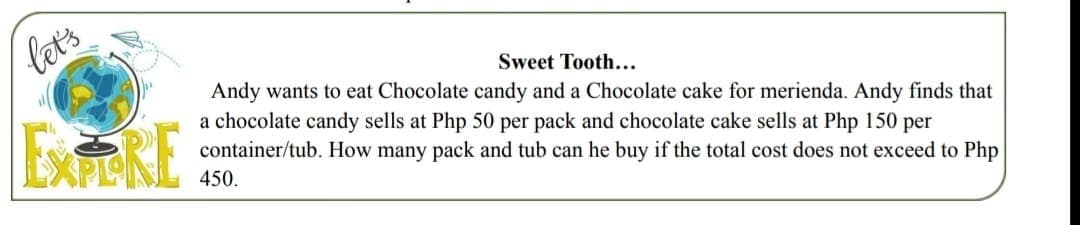 let's
Sweet Tooth...
ExRE
Andy wants to eat Chocolate candy and a Chocolate cake for merienda. Andy finds that
a chocolate candy sells at Php 50 per pack and chocolate cake sells at Php 150 per
container/tub. How many pack and tub can he buy if the total cost does not exceed to Php
450.
