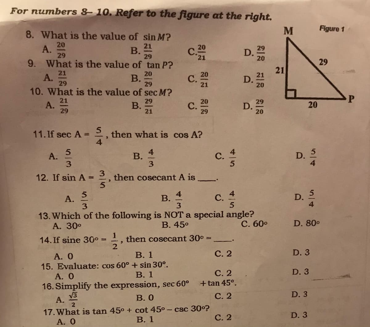 For numbers 8 10. Refer to the figure at the right.
M
Figure 1
8. What is the value of sin M?
20
А.
29
21
В.
29
20
29
D.
20
21
9. What is the value of tan P?
29
21
21
А.
29
20
20
С.
10. What is the value of sec M?
В.
29
21
D.
20
21
21
A.
29
29
В.
20
С.
29
29
D.
20
21
5
then what is cos A?
4
11.If sec A =
5
А.
3.
в. 4
D. 5
В.
3
C.
12. If sin A
then cosecant A is
%3D
4
В.
3
c. 4
D.
А.
3
13. Which of the following is NOT a special angle?
А. 30°
В. 45°
С. 60°
D. 80°
14. If sine 30° =
then cosecant 30° =
В. 1
С.2
D. 3
A. 0
15. Evaluate: cos 60° + sin 30°.
А. О
16. Simplify the expression, sec 60°
D. 3
С. 2
+ tan 45°.
В. 1
D. 3
V3
А.
В. О
С. 2
17. What is tan 45° + cot 45°
- csc 30o?
В. 1
С. 2
D. 3
А. О
20
5/4
45
3/5
