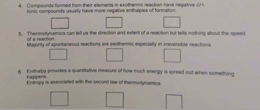 4. Compounds formed from their elements in exothermic reaction have negative AH
lonic compounds usually have more negative enthalpies of formation.
5. Thermodynamics can tell us the direction and extent of a reaction but tells nothing about the speed
of a reaction.
Majority of spontaneous reactions are exothermic especially in irreversible reactions.
6. Enthalpy provides a quantitative measure of how much energy is spread out when something
happens.
Entropy is associated with the second law of thermodynamics.
