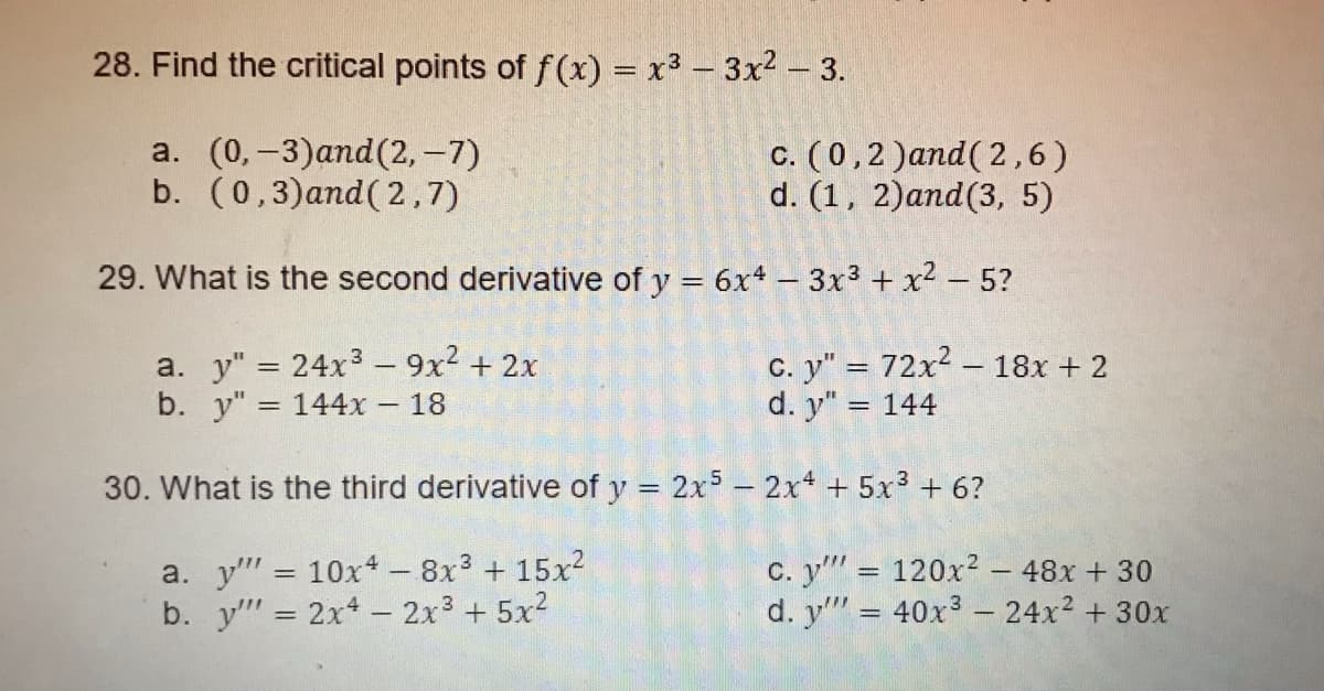 28. Find the critical points of f (x) = x3 - 3x2 - 3.
a. (0,-3)and(2,-7)
b. (0,3)and( 2,7)
c. (0,2 )and(2,6)
d. (1, 2)and(3, 5)
29. What is the second derivative of y = 6x4 - 3x3 + x2 – 5?
a. y" = 24x3 - 9x2 + 2x
b. y"
C. y" = 72x2 - 18x + 2
d. y" = 144
144x 18
30. What is the third derivative of y = 2x5- 2x + 5x3 + 6?
a. y" = 10x+ - 8x3 + 15x2
b. y" = 2x- 2x3 + 5x2
c. y" = 120x² – 48x + 30
d. y"" = 40x3 - 24x2 + 30x
%3D
