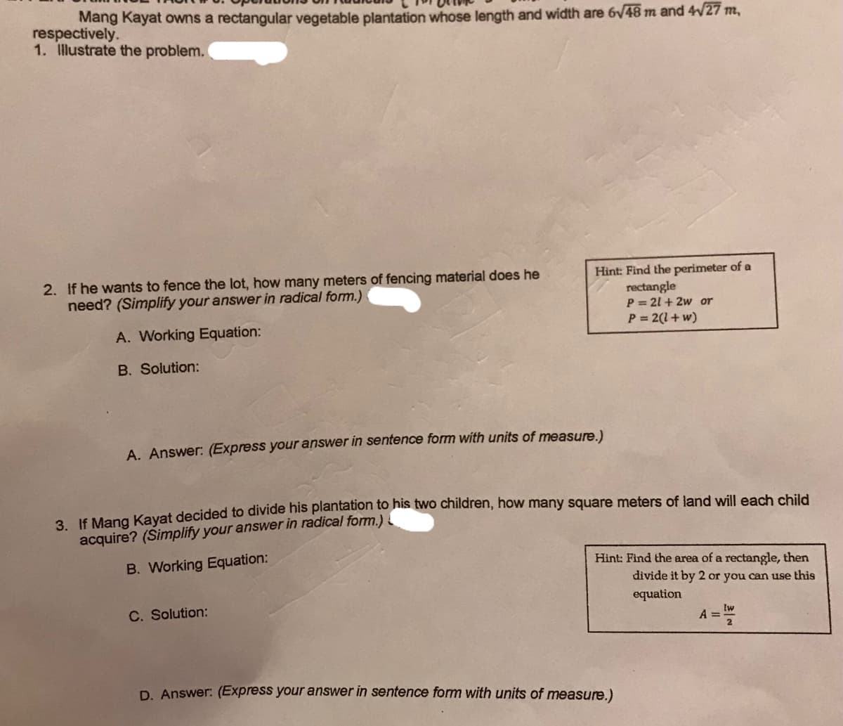 Mang Kayat owns a rectangular vegetable plantation whose length and width are 6v48 m and 4W27 m,
respectively.
1. Illustrate the problem.
2. If he wants to fence the lot, how many meters of fencing material does he
need? (Simplify your answer in radical form.)
Hint: Find the perimeter of a
rectangle
P = 21 + 2w or
P = 2(1+w)
A. Working Equation:
B. Solution:
A. Answer: (Express your answer in sentence form with units of measure)
a JE Mang Kavat decided to divide his plantation to his two children, how many square meters of land will each child
acquire? (Simplify your answer in radical form.)
Hint: Find the area of a rectangle, then
B. Working Equation:
divide it by 2 or you can use this
equation
lw
C. Solution:
A =1
43D
D. Answer: (Express your answer in sentence form with units of measure.)
