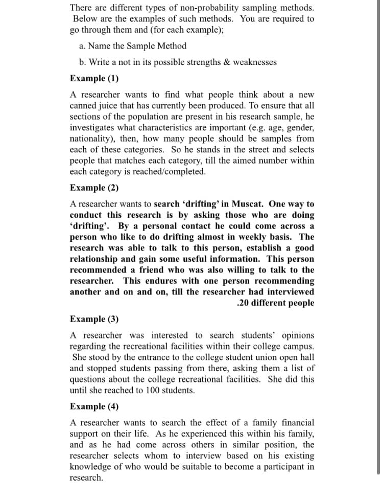 There are different types of non-probability sampling methods.
Below are the examples of such methods. You are required to
go through them and (for each example);
a. Name the Sample Method
b. Write a not in its possible strengths & weaknesses
Example (1)
A researcher wants to find what people think about a new
canned juice that has currently been produced. To ensure that all
sections of the population are present in his research sample, he
investigates what characteristics are important (e.g. age, gender,
nationality), then, how many people should be samples from
each of these categories. So he stands in the street and selects
people that matches each category, till the aimed number within
each category is reached/completed.
Example (2)
A researcher wants to search 'drifting’ in Muscat. One way to
conduct this research is by asking those who are doing
'drifting'. By a personal contact he could come across a
person who like to do drifting almost in weekly basis. The
research was able to talk to this person, establish a good
relationship and gain some useful information. This person
recommended a friend who was also willing to talk to the
researcher. This endures with one person recommending
another and on and on, till the researcher had interviewed
.20 different people
Example (3)
A researcher was interested to search students' opinions
regarding the recreational facilities within their college campus.
She stood by the entrance to the college student union open hall
and stopped students passing from there, asking them a list of
questions about the college recreational facilities. She did this
until she reached to 100 students.
Example (4)
A researcher wants to search the effect
support on their life. As he experienced this within his family,
and as he had come across others in similar position, the
researcher selects whom to interview based on his existing
knowledge of who would be suitable to become a participant in
a family financial
research.
