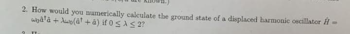 2. How would you numerically calculate the ground state of a displaced harmonic oscillator H
woatâ + Awo(ât + â) if 0 <AS 2?
%3!
