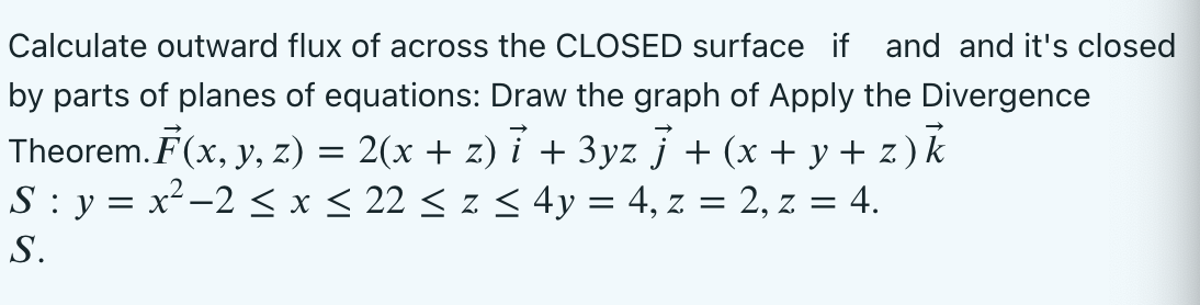 Calculate outward flux of across the CLOSED surface if and and it's closed
by parts of planes of equations: Draw the graph of Apply the Divergence
Theorem. F(x, y, z) = 2(x + z) ỉ + 3yz } + (x + y + z) k
S : y = x²-2 < x < 22 < z < 4y = 4, z = 2, z = 4.
S.
