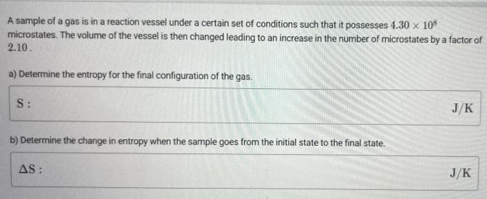 A sample of a gas is in a reaction vessel under a certain set of conditions such that it possesses 4.30 x 10
microstates. The volume of the vessel is then changed leading to an increase in the number of microstates by a factor of
2.10.
a) Determine the entropy for the final configuration of the gas.
S:
J/K
b) Determine the change in entropy when the sample goes from the initial state to the final state.
AS :
J/K
