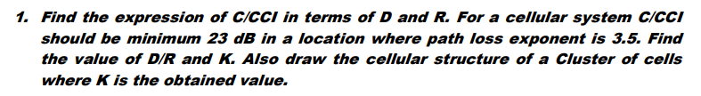 1. Find the expression of C/CCI in terms of D and R. For a cellular system C/CCI
should be minimum 23 dB in a location where path loss exponent is 3.5. Find
the value of D/R and K. Also draw the cellular structure of a Cluster of cells
where K is the obtained value.
