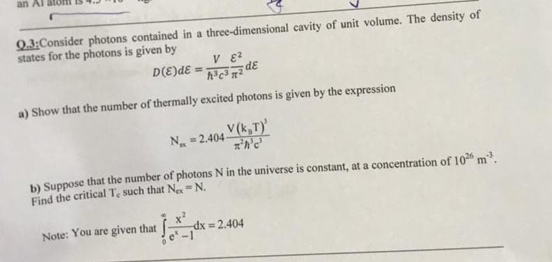 an Al
Q.3:Consider photons contained in a three-dimensional cavity of unit volume. The density of
states for the photons is given by
D(E)dE
%3D
a) Show that the number of thermally excited photons is given by the expression
V(k,T)'
N =2.404-
%3D
b) Suppose that the number of photons N in the universe is constant, at a concentration of 1026 m.
Find the critical Te such that Ne=N.
%3D
Note: You are given that
dx = 2.404
%3!
