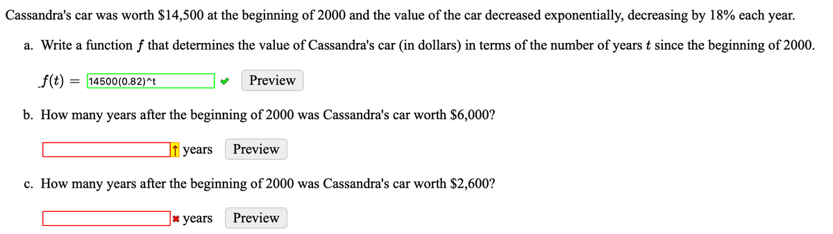 Cassandra's car was worth $14,500 at the beginning of 2000 and the value of the car decreased exponentially, decreasing by 18% each year.
a. Write a function f that determines the value of Cassandra's car (in dollars) in terms of the number of years t since the beginning of 2000.
f(t)
b. How many years after the beginning of 2000 was Cassandra's car worth $6,000?
years Preview
c. How many years after the beginning of 2000 was Cassandra's car worth $2,600?
* years Preview
= 14500(0.82)^t
Preview