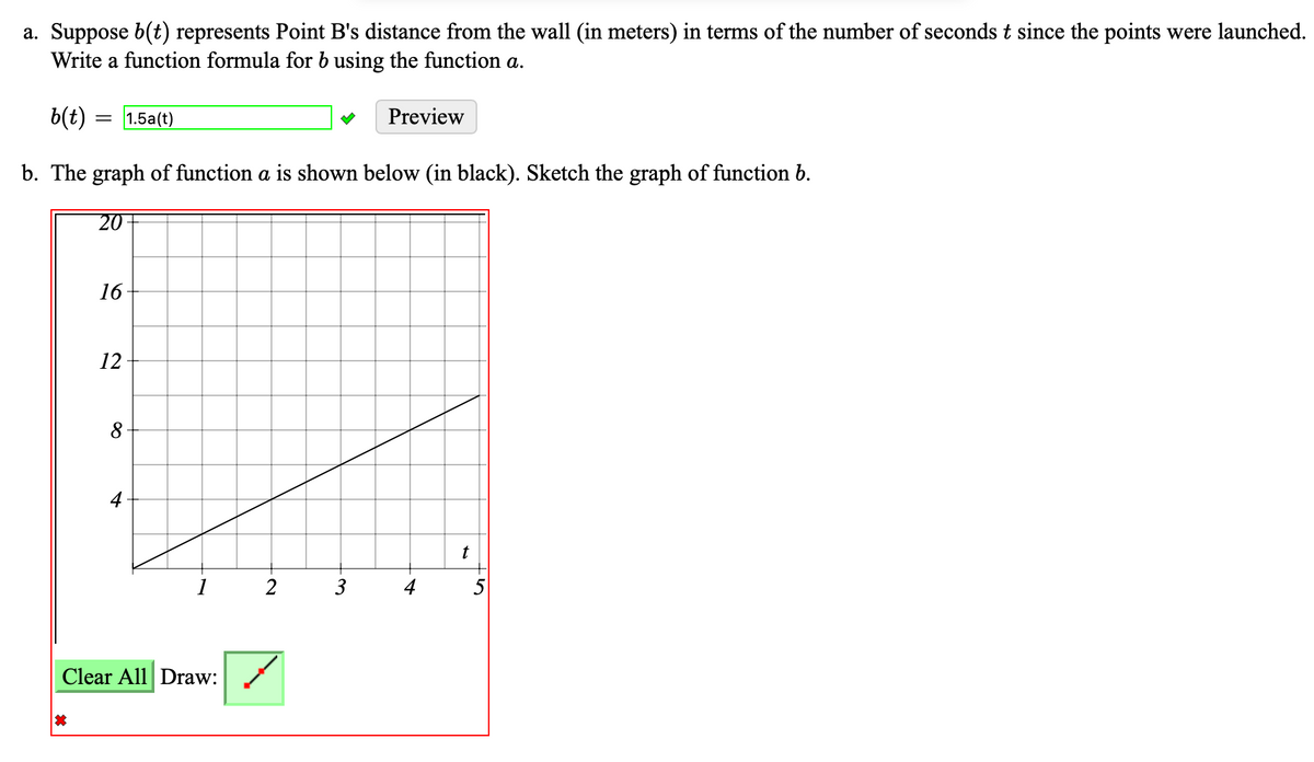 a. Suppose b(t) represents Point B's distance from the wall (in meters) in terms of the number of seconds t since the points were launched.
Write a function formula for b using the function a.
b(t) = = 1.5a(t)
b. The graph of function a is shown below (in black). Sketch the graph of function b.
20
16
12
Clear All Draw:
2
3
Preview
t