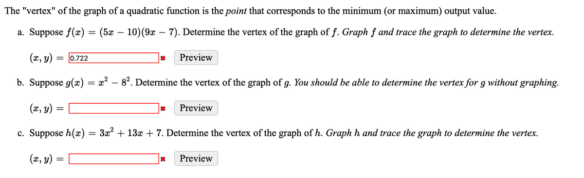 The "vertex" of the graph of a quadratic function is the point that corresponds to the minimum (or maximum) output value.
a. Suppose ƒ(x) = (5x
(x, y)
= 0.722
(5x – 10) (9x – 7). Determine the vertex of the graph of f. Graph f and trace the graph to determine the vertex.
=
*
b. Suppose g(x) = x² – 8². Determine the vertex of the graph of g. You should be able to determine the vertex for g without graphing.
-
=
(x, y) =
c. Suppose h(x) = 3x² + 13x + 7. Determine the vertex of the graph of h. Graph h and trace the graph to determine the vertex.
(x, y) =
Preview
*
*
Preview
Preview